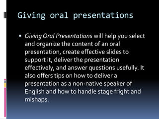 Giving oral presentations
 Giving Oral Presentations will help you select

and organize the content of an oral
presentation, create effective slides to
support it, deliver the presentation
effectively, and answer questions usefully. It
also offers tips on how to deliver a
presentation as a non-native speaker of
English and how to handle stage fright and
mishaps.

 