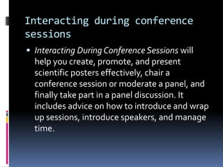 Interacting during conference
sessions
 Interacting During Conference Sessions will

help you create, promote, and present
scientific posters effectively, chair a
conference session or moderate a panel, and
finally take part in a panel discussion. It
includes advice on how to introduce and wrap
up sessions, introduce speakers, and manage
time.

 