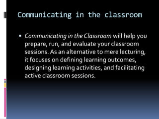 Communicating in the classroom
 Communicating in the Classroom will help you

prepare, run, and evaluate your classroom
sessions. As an alternative to mere lecturing,
it focuses on defining learning outcomes,
designing learning activities, and facilitating
active classroom sessions.

 