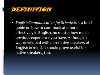  English Communication for Scientists is a brief

guide on how to communicate more
effectively in English, no matter how much
previous experience you have. Although it
was developed with non-native speakers of
English in mind, it should prove useful for
native speakers, too.

 