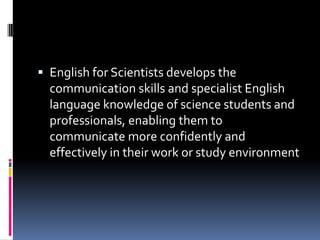 English for Scientists develops the

communication skills and specialist English
language knowledge of science students and
professionals, enabling them to
communicate more confidently and
effectively in their work or study environment

 