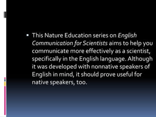  This Nature Education series on English
Communication for Scientists aims to help you
communicate more effectively as a scientist,
specifically in the English language. Although
it was developed with nonnative speakers of
English in mind, it should prove useful for
native speakers, too.

 