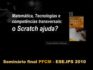 Teresa Martinho Marques Matemática, Tecnologias e competências transversais:  o Scratch ajuda? Seminário final  PFCM -  ESE.IPS 2010 