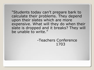 "Students today can’t prepare bark to
calculate their problems. They depend
upon their slates which are more
expensive. What will they do when their
slate is dropped and it breaks? They will
be unable to write.”

              -Teachers Conference
                        1703
 