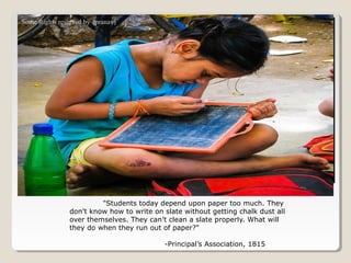 Some Rights reserved by {pranav}




                         "Students today depend upon paper too much. They
                don’t know how to write on slate without getting chalk dust all
                over themselves. They can’t clean a slate properly. What will
                they do when they run out of paper?"

                                           -Principal’s Association, 1815
 