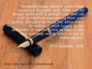 "Students today depend upon these
         expensive fountain pins. They can no
      longer write with a straight pen and nib
        (not to mention sharpening their own
     quills). We parents must not allow them
                to wallow in such luxury to the
     detriment of learning how to cope in the
           real business world, which is not so
                                 extravagant."

                                 -PTA Gazette, 1941



Some rights reserved by jochemberends
 