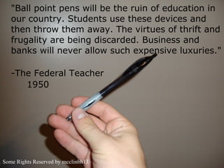 "Ball point pens will be the ruin of education in
   our country. Students use these devices and
   then throw them away. The virtues of thrift and
   frugality are being discarded. Business and
   banks will never allow such expensive luxuries."

   -The Federal Teacher
      1950




Some Rights Reserved by mcclinbh13
 