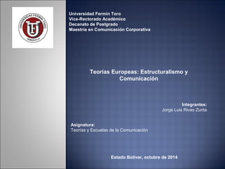 Universidad Fermín Toro 
Vice-Rectorado Académico 
Decanato de Postgrado 
Maestría en Comunicación Corporativa 
Teorías Europeas: Estructuralismo y 
Comunicación 
Integrantes: 
Jorge Luis Rivas Zurita 
Asignatura: 
Teorías y Escuelas de la Comunicación 
Estado Bolívar, octubre de 2014 
 