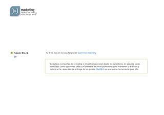 Spam Block
Medio impacto
Si realizas campañas de e-mailing o email transaccional desde tus servidores, en seguida serás
detectado como spammer. Utiliza un software de email profesional para mantener tu IP limpia y
optimizar la capacidad de entrega de tus emails. MadMimi es una buena herramienta para ello.
Tu IP no esta en la Lista Negra del Spammer Directory.
 