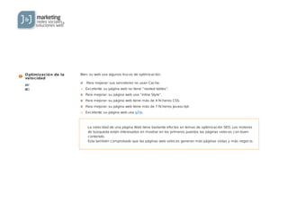 Optimización de la
velocidad
Medio impacto
Difícil de arreglar
La velocidad de una página Web tiene bastante efectos en temas de optimización SEO. Los motores
de búsqueda están interesados en mostrar en los primeros puestos las páginas veloces con buen
contenido.
Esta también comprobado que las páginas web veloces generan más páginas vistas y más negocio.
Bien: su web usa algunos trucos de optimización.
Para mejorar: sus servidores no usan Cache.
Excelente: su página web no tiene “nested tables”.
Para mejorar: su página web usa ”inline Style”.
Para mejorar: su página web tiene más de 4 ficheros CSS.
Para mejorar: su página web tiene más de 7 ficheros Javascript.
Excelente: su página web usa gZip.
 