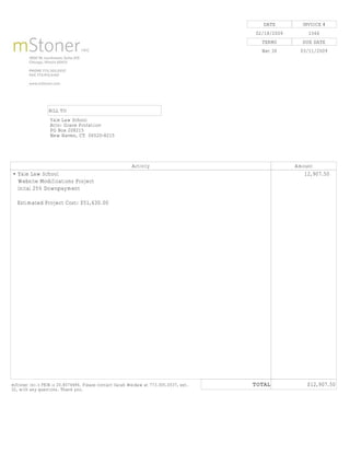 DATE            INVOICE #
                                                                                       02/18/2009           1566
                                                                                         TERMS            DUE DATE
                                                                                         Net 30          03/11/2009




                 BILL TO
                  Yale Law School
                  Attn: Grace Profatilov
                  PO Box 208215
                  New Haven, CT 06520-8215




                                                         Activity                                      Amount
• Yale Law School                                                                              -9,999,999,912,907.50
  Website Modifications Project                                                                -9,999,999,999,999.00
  Inital 25% Downpayment                                                                       -9,999,999,999,999.00
                                                                                               -9,999,999,999,999.00
   Estimated Project Cost: $51,630.00                                                          -9,999,999,999,999.00




                                                                                       TOTAL               $12,907.50
mStoner Inc.'s FEIN is 20.8074486. Please contact Sarah Weidaw at 773.305.0537, ext.
32, with any questions. Thank you.
 