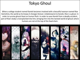 Tokyo Ghoul 
When a college student named Kaneki becomes involved with a beautiful woman named Rize 
Kamishiro, the world as he knows it changes forever. Unbeknownst to Kaneki, Rize is a ghoul. In 
order to survive ghouls feast on human flesh. In order to save Kaneki from a deadly accident, 
part of Rize’s body is transplanted into him, bringing him into the twisted world of ghouls where 
humans are not at the top of the food chain. 
 
