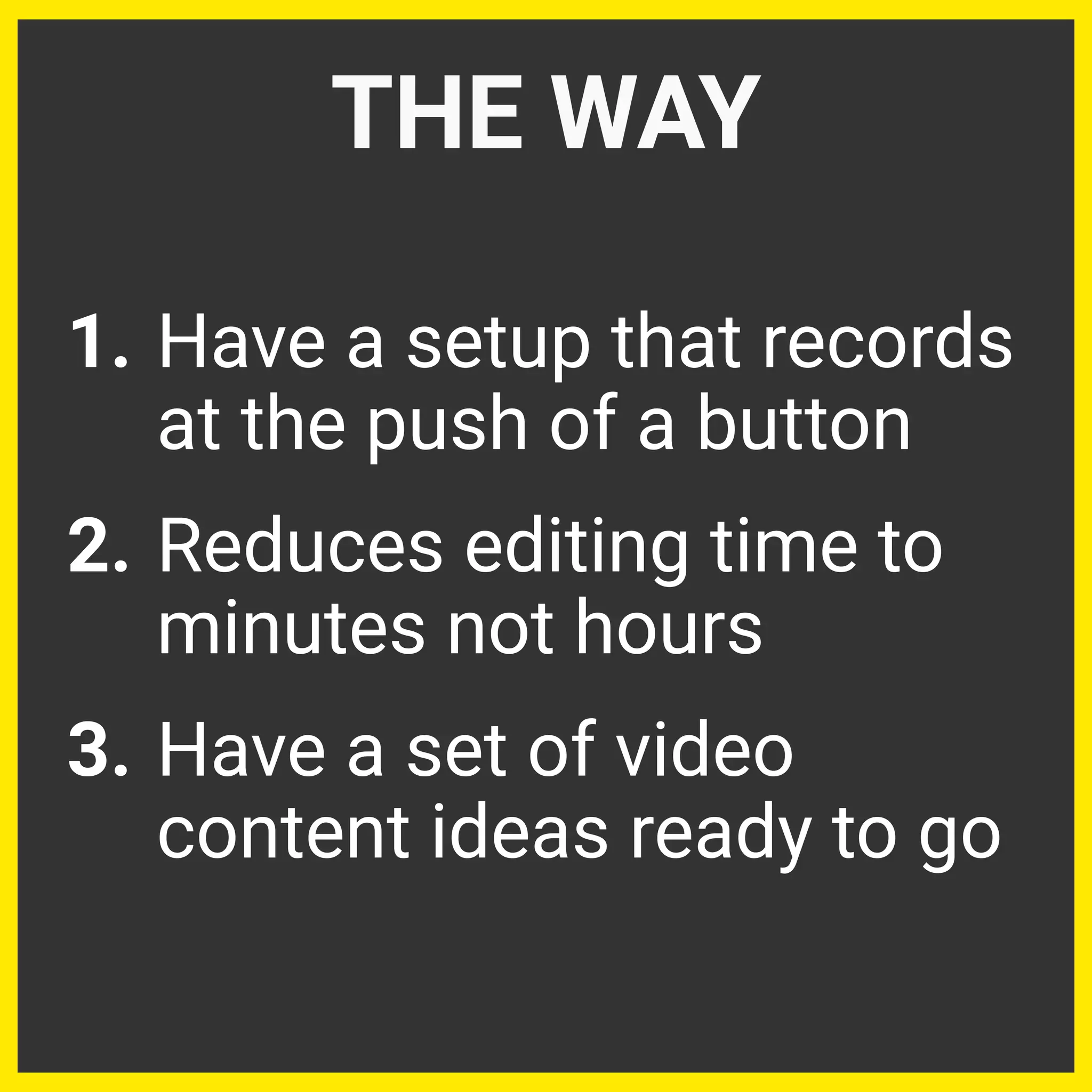 1. Have a setup that records
at the push of a button
2. Reduces editing time to
minutes not hours
3. Have a set of video
content ideas ready to go
THE WAY
 