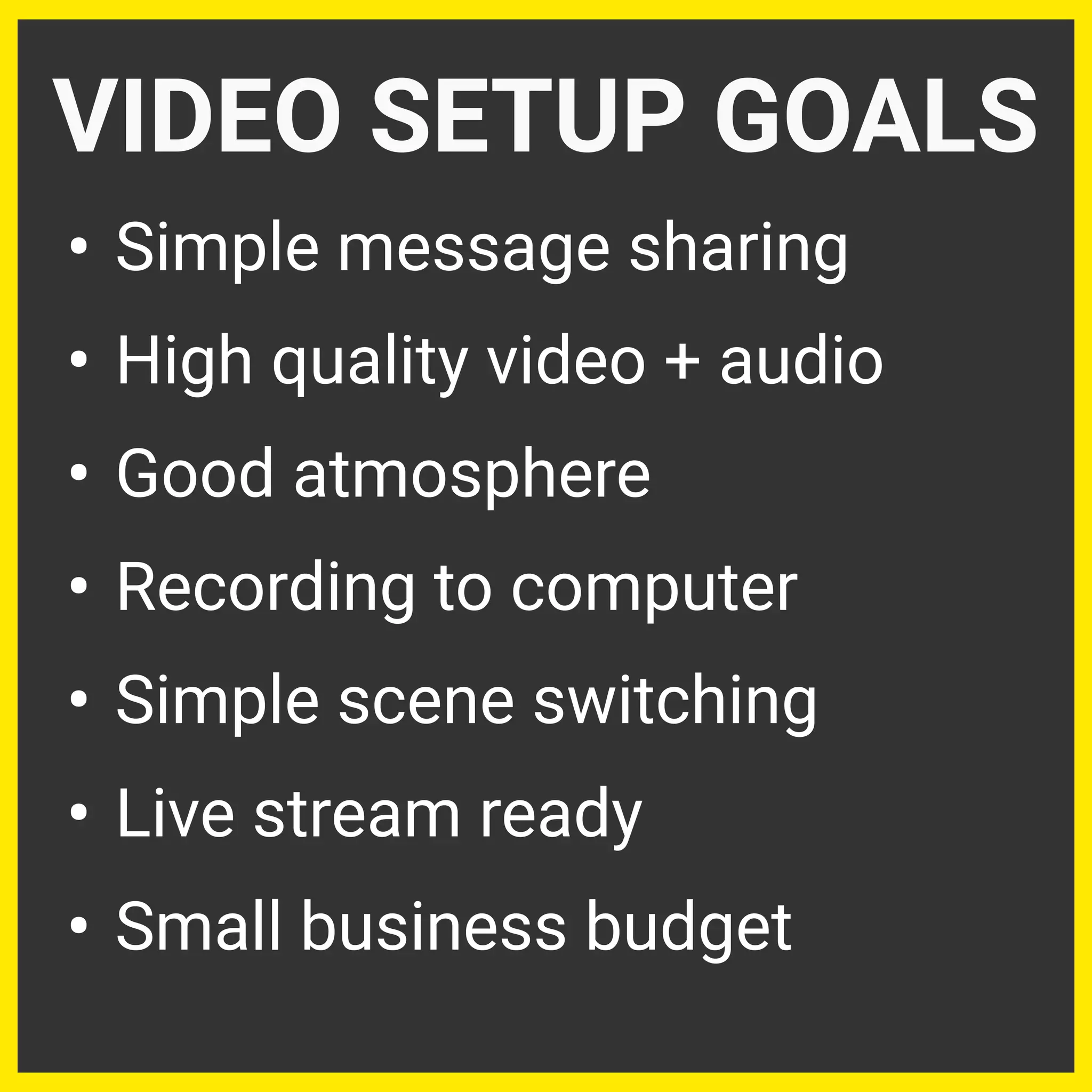 • Simple message sharing
• High quality video + audio
• Good atmosphere
• Recording to computer
• Simple scene switching
• Live stream ready
• Small business budget
VIDEO SETUP GOALS
 