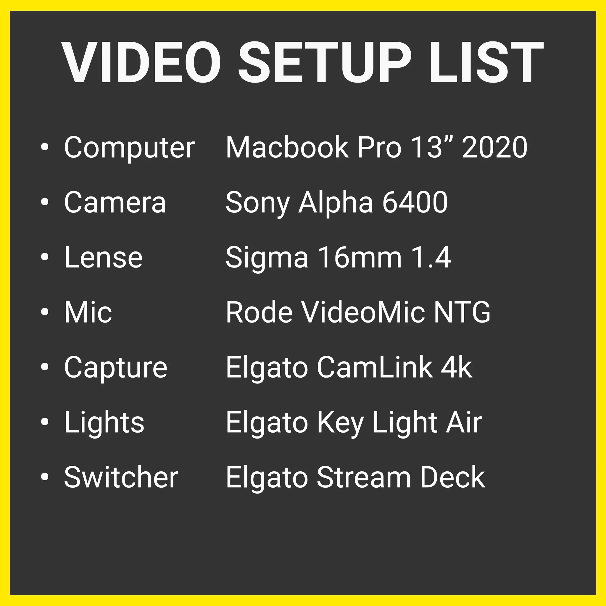 • Computer Macbook Pro 13” 2020
• Camera Sony Alpha 6400
• Lense Sigma 16mm 1.4
• Mic Rode VideoMic NTG
• Capture Elgato CamLink 4k
• Lights Elgato Key Light Air
• Switcher Elgato Stream Deck
VIDEO SETUP LIST
 