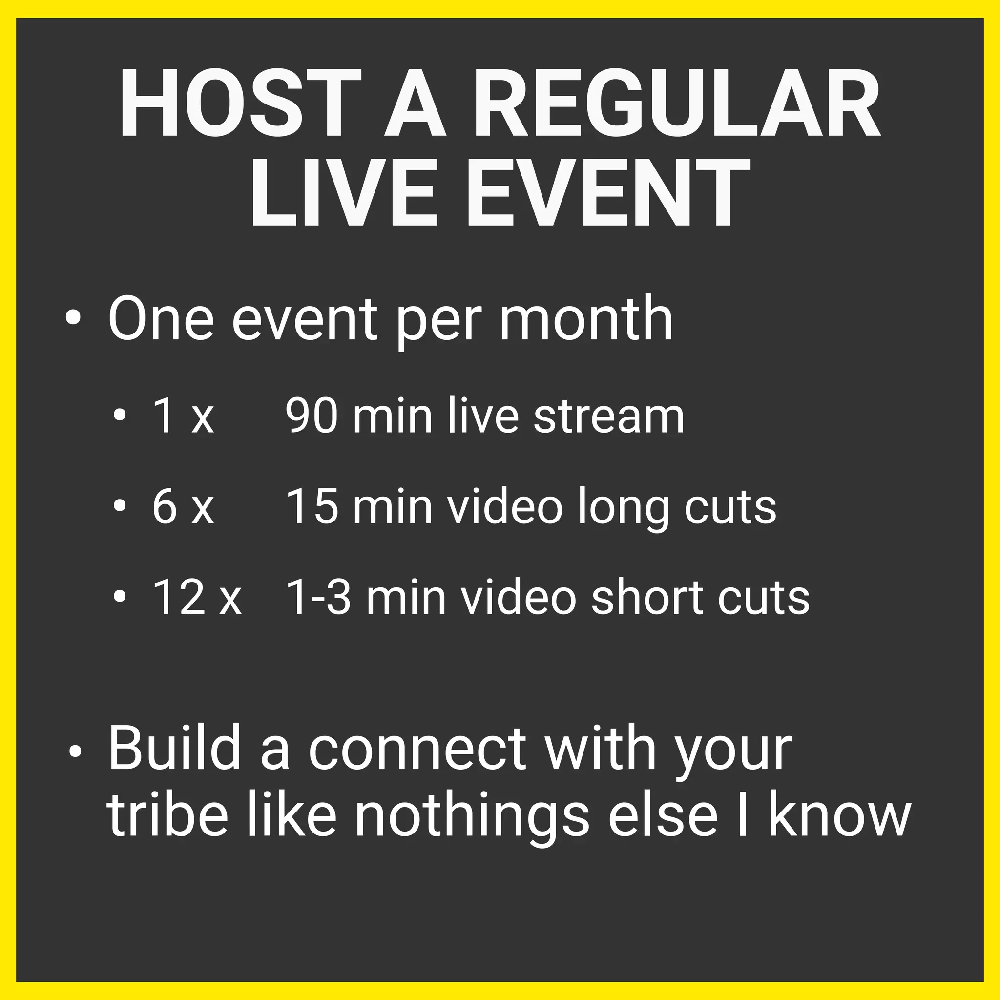 • One event per month
• 1 x 90 min live stream
• 6 x 15 min video long cuts
• 12 x 1-3 min video short cuts
• Build a connect with your
tribe like nothings else I know
HOST A REGULAR
LIVE EVENT
 