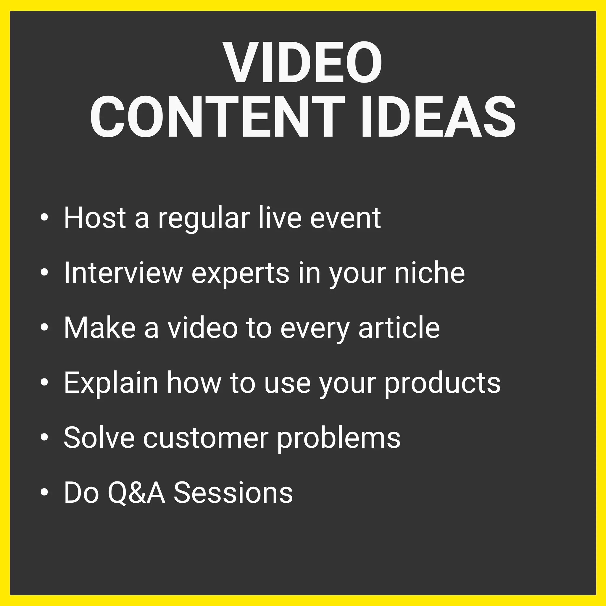 • Host a regular live event
• Interview experts in your niche
• Make a video to every article
• Explain how to use your products
• Solve customer problems
• Do Q&A Sessions
VIDEO
CONTENT IDEAS
 