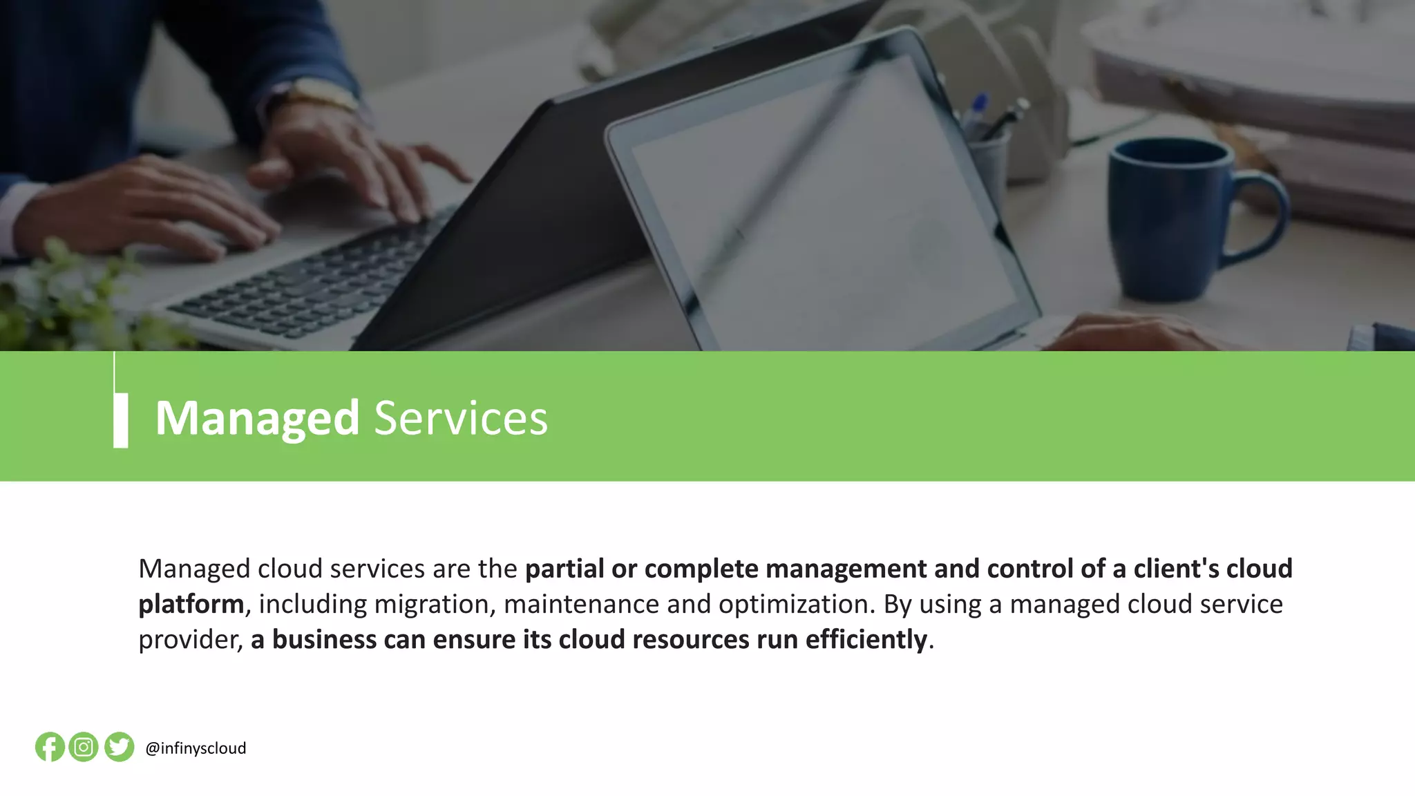 Managed Services
Managed cloud services are the partial or complete management and control of a client's cloud
platform, including migration, maintenance and optimization. By using a managed cloud service
provider, a business can ensure its cloud resources run efficiently.
@infinyscloud
 