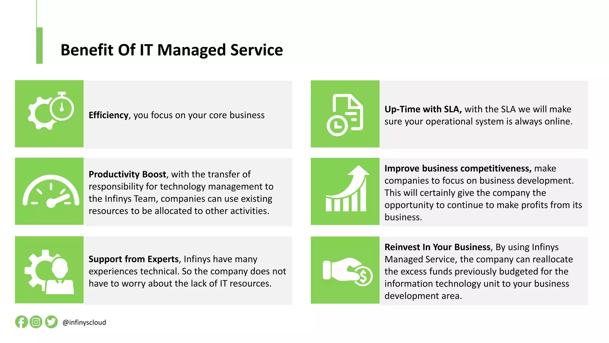 Benefit Of IT Managed Service
Productivity Boost, with the transfer of
responsibility for technology management to
the Infinys Team, companies can use existing
resources to be allocated to other activities.
Efficiency, you focus on your core business
Support from Experts, Infinys have many
experiences technical. So the company does not
have to worry about the lack of IT resources.
Improve business competitiveness, make
companies to focus on business development.
This will certainly give the company the
opportunity to continue to make profits from its
business.
Up-Time with SLA, with the SLA we will make
sure your operational system is always online.
Reinvest In Your Business, By using Infinys
Managed Service, the company can reallocate
the excess funds previously budgeted for the
information technology unit to your business
development area.
@infinyscloud
 