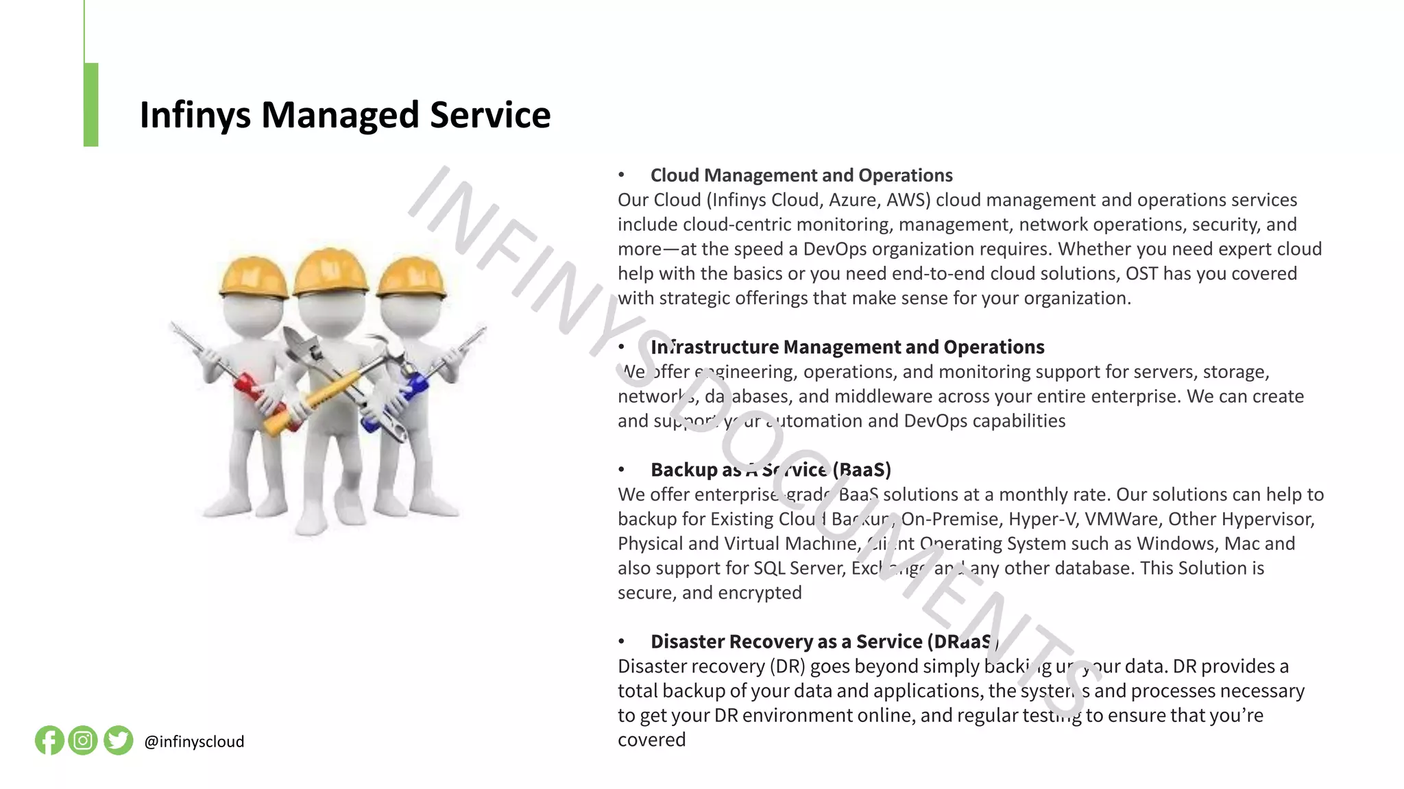 Infinys Managed Service
@infinyscloud
• Cloud Management and Operations
Our Cloud (Infinys Cloud, Azure, AWS) cloud management and operations services
include cloud-centric monitoring, management, network operations, security, and
more—at the speed a DevOps organization requires. Whether you need expert cloud
help with the basics or you need end-to-end cloud solutions, OST has you covered
with strategic offerings that make sense for your organization.
• Infrastructure Management and Operations
We offer engineering, operations, and monitoring support for servers, storage,
networks, databases, and middleware across your entire enterprise. We can create
and support your automation and DevOps capabilities
• Backup as A Service (BaaS)
We offer enterprise-grade BaaS solutions at a monthly rate. Our solutions can help to
backup for Existing Cloud Backup, On-Premise, Hyper-V, VMWare, Other Hypervisor,
Physical and Virtual Machine, Client Operating System such as Windows, Mac and
also support for SQL Server, Exchange and any other database. This Solution is
secure, and encrypted
• Disaster Recovery as a Service (DRaaS)
Disaster recovery (DR) goes beyond simply backing up your data. DR provides a
total backup of your data and applications, the systems and processes necessary
to get your DR environment online, and regular testing to ensure that you’re
covered
 