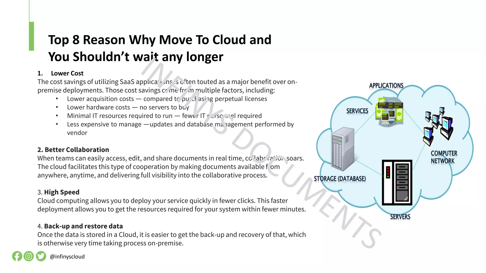 Top 8 Reason Why Move To Cloud and
You Shouldn’t wait any longer
@infinyscloud
1. Lower Cost
The cost savings of utilizing SaaS applications is often touted as a major benefit over on-
premise deployments. Those cost savings come from multiple factors, including:
• Lower acquisition costs — compared to purchasing perpetual licenses
• Lower hardware costs — no servers to buy
• Minimal IT resources required to run — fewer IT personnel required
• Less expensive to manage —updates and database management performed by
vendor
2. Better Collaboration
When teams can easily access, edit, and share documents in real time, collaboration soars.
The cloud facilitates this type of cooperation by making documents available from
anywhere, anytime, and delivering full visibility into the collaborative process.
3. High Speed
Cloud computing allows you to deploy your service quickly in fewer clicks. This faster
deployment allows you to get the resources required for your system within fewer minutes.
4. Back-up and restore data
Once the data is stored in a Cloud, it is easier to get the back-up and recovery of that, which
is otherwise very time taking process on-premise.
 