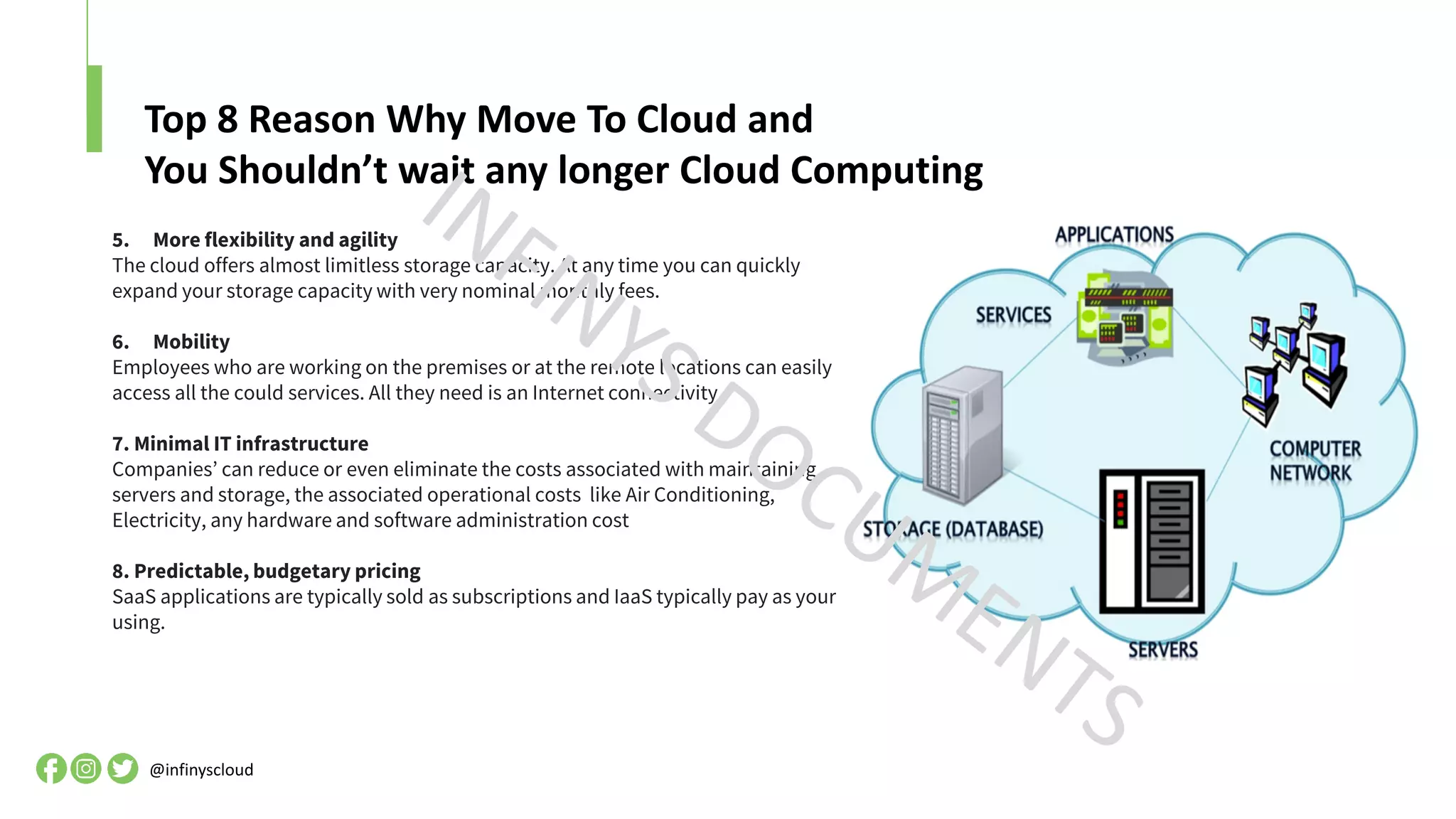 Top 8 Reason Why Move To Cloud and
You Shouldn’t wait any longer Cloud Computing
@infinyscloud
5. More flexibility and agility
The cloud offers almost limitless storage capacity. At any time you can quickly
expand your storage capacity with very nominal monthly fees.
6. Mobility
Employees who are working on the premises or at the remote locations can easily
access all the could services. All they need is an Internet connectivity.
7. Minimal IT infrastructure
Companies’ can reduce or even eliminate the costs associated with maintaining
servers and storage, the associated operational costs like Air Conditioning,
Electricity, any hardware and software administration cost
8. Predictable, budgetary pricing
SaaS applications are typically sold as subscriptions and IaaS typically pay as your
using.
 