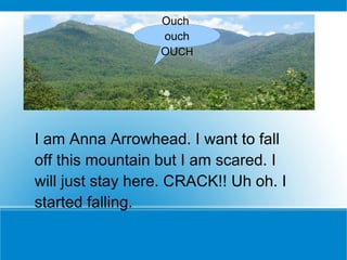 I am Anna Arrowhead. I want to fall off this mountain but I am scared. I will just stay here. CRACK!! Uh oh. I started falling. Ouch  ouch OU CH 