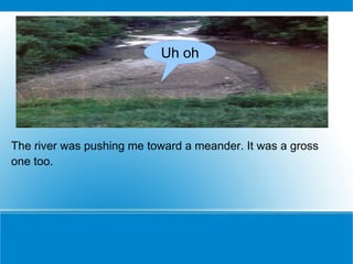 The river was pushing me toward a meander. It was a gross one too.  Uh oh 