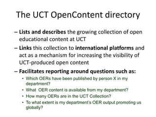 The UCT OpenContent directoryLists and describes the growing collection of open educational content at UCTLinks this collection to international platforms and act as a mechanism for increasing the visibility of UCT-produced open contentFacilitates reporting around questions such as:Which OERs have been published by person X in my department?What  OER content is available from my department?How many OERs are in the UCT Collection?To what extent is my department’s OER output promoting us globally?