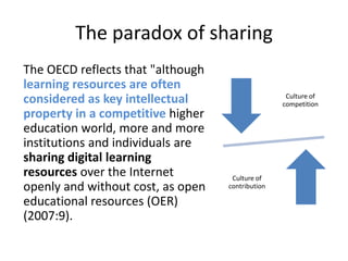 The paradox of sharing 	The OECD reflects that "although learning resources are often considered as key intellectual property in a competitive higher education world, more and more institutions and individuals are sharing digital learning resources over the Internet openly and without cost, as open educational resources (OER) (2007:9).