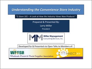 Understanding the Convenience Store Industry
  “C-Store 101 – A Look at How the Industry Views New Products”

                   Prepared & Presented By:
                         Larry Miller
                            President




    Developed for & Presented via Open Talks to Members of:
 