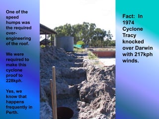 One of the
speed
humps was
the required
over-
engineering
of the roof.
We were
required to
make this
cyclone
proof to
228kph.
Yes, we
know that
happens
frequently in
Perth.
Fact: In
1974
Cyclone
Tracy
knocked
over Darwin
with 217kph
winds.
 