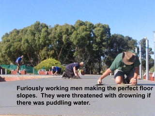 Furiously working men making the perfect floor
slopes. They were threatened with drowning if
there was puddling water.
 