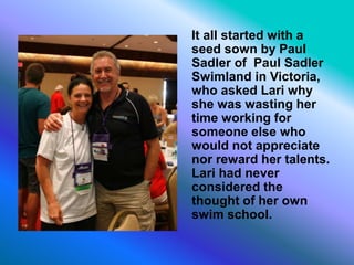 It all started with a
seed sown by Paul
Sadler of Paul Sadler
Swimland in Victoria,
who asked Lari why
she was wasting her
time working for
someone else who
would not appreciate
nor reward her talents.
Lari had never
considered the
thought of her own
swim school.
 