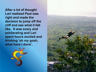 After a lot of thought
Lari realised Paul was
right and made the
decision to jump off the
cliff and see what it felt
like. It was scary and
exhilarating and Lari
spent hours excited and
thinking ‘oh my gosh,
what have I done’.
 