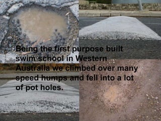 Being the first purpose built
swim school in Western
Australia we climbed over many
speed humps and fell into a lot
of pot holes.
 