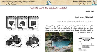 ‫المنيا‬ ‫جامعة‬
-
‫الهندسة‬ ‫كلية‬
‫مادة‬
:
‫ي‬‫الحضر‬‫التصميم‬
(
‫ي‬‫اختيار‬ ‫ر‬‫مقر‬
)
-
‫الرا‬ ‫الفرقة‬
‫بعة‬
‫د‬
.
‫ريام‬
‫المرشدي‬ ‫العمارة‬ ‫قسم‬
‫المياه‬
water
‫العمر‬ ‫بالفراغات‬ ‫والمكمالت‬ ‫التفاصيل‬
‫انية‬
‫المياه‬
‫الساكنة‬
Static water
:
‫مثل‬
‫البحيرات‬
‫والبرك‬
‫وأحواض‬
‫المياه‬
‫واألنهار‬
‫المتصفة‬
‫بالهدوء‬
.
‫تتمثل‬
‫صفات‬
‫المياه‬
‫الساكنة‬
‫كونها‬
‫عنصر‬
‫هادئ‬
‫يساعد‬
‫العقل‬
‫على‬
‫التفك‬
‫ير‬
‫وتولد‬
‫إحساس‬
‫غير‬
،‫مشوش‬
‫تطفي‬
‫إحساس‬
‫بالراحة‬
‫والسكون‬
‫في‬
‫الحيز‬
،‫الخارجي‬
‫وب‬
‫دمجها‬
‫مع‬
‫التشجير‬
‫والمرئيات‬
‫المحيطة‬
‫تدعم‬
‫اإلحساس‬
‫الريفي‬
‫بما‬
‫يتصف‬
‫به‬
‫من‬
‫صفاء‬
،‫وهدوء‬
‫تثير‬
‫االنتباه‬
‫بسرعة‬
.
 