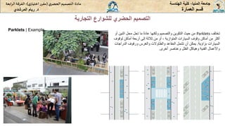 ‫المنيا‬ ‫جامعة‬
-
‫الهندسة‬ ‫كلية‬
‫مادة‬
:
‫ي‬‫الحضر‬‫التصميم‬
(
‫ي‬‫اختيار‬ ‫ر‬‫مقر‬
)
-
‫الرا‬ ‫الفرقة‬
‫بعة‬
‫د‬
.
‫ريام‬
‫المرشدي‬ ‫العمارة‬ ‫قسم‬
‫التجارية‬ ‫للشوارع‬ ‫الحضري‬ ‫التصميم‬
ٍ‫تختلف‬
Parklets
‫ٍماٍتحلٍمحلٍاثني‬ً‫ة‬‫منٍحيثٍالتكوينٍوالتصميمٍولكنهاٍعاد‬
ٍ‫نٍأو‬
‫ٍأوٍمنٍثالثةٍإلىٍأربعةٍأماكنٍلوق‬،ٍ‫أكثرٍمنٍأماكنٍوقوفٍالسياراتٍالمتوازية‬
ٍ‫وف‬
‫السياراتٍبزاوية‬
.
‫يمكنٍأنٍتشملٍالمقاعدٍوالطاوالتٍوالغرسٍورفوفٍالدراج‬
ٍ‫ات‬
‫واألعمالٍالفنيةٍوهياكلٍالظلٍوعناصرٍأخرى‬
.
Parklets | Example
 