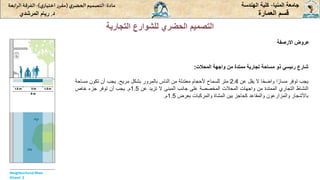 ‫المنيا‬ ‫جامعة‬
-
‫الهندسة‬ ‫كلية‬
‫مادة‬
:
‫ي‬‫الحضر‬‫التصميم‬
(
‫ي‬‫اختيار‬ ‫ر‬‫مقر‬
)
-
‫الرا‬ ‫الفرقة‬
‫بعة‬
‫د‬
.
‫ريام‬
‫المرشدي‬ ‫العمارة‬ ‫قسم‬
‫التجارية‬ ‫للشوارع‬ ‫الحضري‬ ‫التصميم‬
‫االرصفة‬ ‫عروض‬
‫المحالت‬ ‫واجهة‬ ‫من‬ ‫ممتدة‬ ‫تجارية‬ ‫مساحة‬ ‫ذو‬ ‫رئيسي‬ ‫شارع‬
:
‫يجب‬
‫توفر‬
‫ا‬ً‫مسار‬
‫ا‬ً‫ح‬‫واض‬
‫ال‬
‫يقل‬
‫عن‬
2.4
‫متر‬
‫للسماح‬
‫ألحجام‬
‫معتدلة‬
‫من‬
‫الناس‬
‫بالمرور‬
‫بشكل‬
‫مريح‬
.
‫يجب‬
‫أن‬
‫تكون‬
‫مسا‬
‫حة‬
‫النشاط‬
‫التجاري‬
‫الممتدة‬
‫من‬
‫واجهات‬
‫المحالت‬
‫المخصصة‬
‫على‬
‫جانب‬
‫المبنى‬
‫ال‬
‫تزيد‬
‫عن‬
1.5
‫م‬
.
‫يجب‬
‫أن‬
‫توفر‬
‫جزء‬
‫خاص‬
‫باألشجار‬
‫والمزارعون‬
‫والمقاعد‬
‫كحاجز‬
‫بين‬
‫المشاة‬
‫والمركبات‬
‫بعرض‬
1.5
‫م‬
.
 