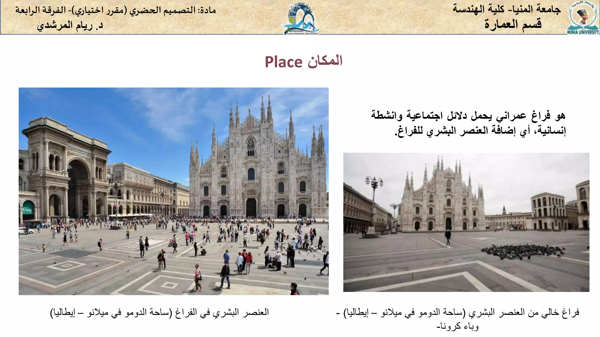 ‫المكان‬
Place
‫المنيا‬ ‫جامعة‬
-
‫الهندسة‬ ‫كلية‬
‫مادة‬
:
‫ي‬‫الحضر‬‫التصميم‬
(
‫ي‬‫اختيار‬ ‫ر‬‫مقر‬
)
-
‫الرا‬ ‫الفرقة‬
‫بعة‬
‫د‬
.
‫ريام‬
‫المرشدي‬ ‫العمارة‬ ‫قسم‬
‫هو‬
‫فراغ‬
‫عمراني‬
‫يحمل‬
‫دالئل‬
‫اجتماعية‬
‫وانشطة‬
،‫إنسانية‬
‫أي‬
‫إضافة‬
‫العنصر‬
‫البشري‬
‫للفراغ‬
.
‫الفراغ‬ ‫في‬ ‫البشري‬ ‫العنصر‬
(
‫ساحة‬
‫الدومو‬
‫ميالنو‬ ‫في‬
–
‫إيطاليا‬
) ‫البشري‬ ‫العنصر‬ ‫من‬ ‫خالي‬ ‫فراغ‬
(
‫ساحة‬
‫الدومو‬
‫ميالنو‬ ‫في‬
–
‫إيط‬
‫اليا‬
)
-
‫كرونا‬ ‫وباء‬
-
 