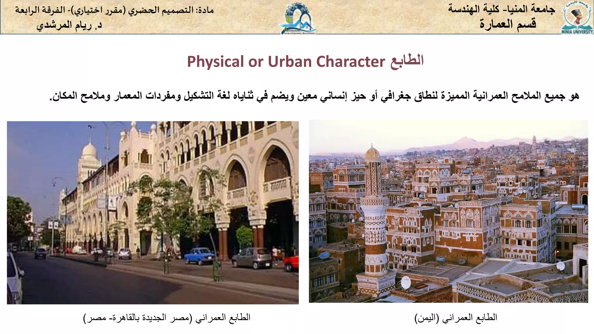 ‫الطابع‬
Physical or Urban Character
‫المنيا‬ ‫جامعة‬
-
‫الهندسة‬ ‫كلية‬
‫مادة‬
:
‫ي‬‫الحضر‬‫التصميم‬
(
‫ي‬‫اختيار‬ ‫ر‬‫مقر‬
)
-
‫الرا‬ ‫الفرقة‬
‫بعة‬
‫د‬
.
‫ريام‬
‫المرشدي‬ ‫العمارة‬ ‫قسم‬
‫هو‬
‫جميع‬
‫المالمح‬
‫العمرانية‬
‫المميزة‬
‫لنطاق‬
‫جغرافي‬
‫أو‬
‫حيز‬
‫إنساني‬
‫معين‬
‫ويضم‬
‫في‬
‫ثناياه‬
‫لغة‬
‫التشكيل‬
‫ومفردات‬
‫المعمار‬
‫ومالم‬
‫ح‬
‫المكان‬
.
‫العمراني‬ ‫الطابع‬
(
‫بالقاهرة‬ ‫الجديدة‬ ‫مصر‬
-
‫مصر‬
) ‫العمراني‬ ‫الطابع‬
(
‫اليمن‬
)
 