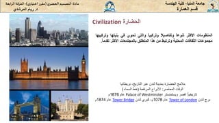 ‫الحضارة‬
Civilization
‫المنيا‬ ‫جامعة‬
-
‫الهندسة‬ ‫كلية‬
‫مادة‬
:
‫ي‬‫الحضر‬‫التصميم‬
(
‫ي‬‫اختيار‬ ‫ر‬‫مقر‬
)
-
‫الرا‬ ‫الفرقة‬
‫بعة‬
‫د‬
.
‫ريام‬
‫المرشدي‬ ‫العمارة‬ ‫قسم‬
‫المنظومات‬
‫األكثر‬
‫تنوعا‬
‫وتفاصيال‬
‫وتركيبا‬
‫والتي‬
‫تحوي‬
‫في‬
‫بنيت‬
‫ها‬
‫وتركيبها‬
‫مجموعات‬
‫الثقافات‬
‫المحلية‬
‫وترتبط‬
‫من‬
‫هذا‬
‫المنطلق‬
‫بالمجتمعات‬
‫األكثر‬
‫تق‬
‫دما‬
.
‫التاريخ‬ ‫عبر‬ ‫لندن‬ ‫بمدينة‬ ‫الحضارة‬ ‫مالمح‬
-
‫بريطانيا‬
‫المعاصر‬ ‫الوقت‬
:
‫المرتفعة‬ ‫األبراج‬
(
‫السماء‬ ‫خط‬
)
ً‫ا‬‫تاريخي‬
:
‫قصر‬
‫ويستمنستر‬
Palace of Westminster
‫عام‬
1876
‫م‬
‫لندن‬ ‫برج‬
Tower of London
‫عام‬
1078
‫لندن‬ ‫كبري‬ ،‫م‬
Tower Bridge
‫عام‬
1874
‫م‬
 