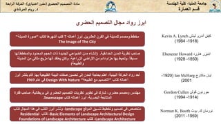 ‫الحضري‬ ‫التصميم‬ ‫مجال‬ ‫رواد‬ ‫ابرز‬
‫المنيا‬ ‫جامعة‬
-
‫الهندسة‬ ‫كلية‬
‫مادة‬
:
‫ي‬‫الحضر‬‫التصميم‬
(
‫ي‬‫اختيار‬ ‫ر‬‫مقر‬
)
-
‫الرا‬ ‫الفرقة‬
‫بعة‬
‫د‬
.
‫ريام‬
‫المرشدي‬ ‫العمارة‬ ‫قسم‬
‫لينش‬ ‫أندرو‬ ‫كيفن‬
Kevin A. Lynch
(
1918
-
1984
)
‫العشرين‬ ‫القرن‬ ‫في‬ ‫للمدينة‬ ‫ومصمم‬ ‫مخطط‬
.
‫أعماله‬ ‫أبرز‬
7
‫كتاب‬ ‫أشهرها‬ ‫كتب‬
"
‫المدينة‬ ‫صورة‬
"
The Image of The City
‫ابنيزر‬
‫هاورد‬
Ebenezar Howard
(
1850
-
1928
)
‫المدن‬ ‫نظرية‬ ‫صاحب‬
‫الحدائقية‬
( .
‫لها‬ ‫والمخطط‬ ‫المحدود‬ ‫الحجم‬ ‫ذات‬ ‫الجديدة‬ ‫الضواحي‬ ‫مدن‬ ‫إنشاء‬
‫المدين‬ ‫من‬ ‫مثالي‬ ‫مزيج‬ ‫أنها‬ ‫يعتقد‬ ‫وكان‬ ،‫الزراعية‬ ‫األراضي‬ ‫من‬ ‫دائم‬ ‫حزام‬ ‫بها‬ ‫وتحيط‬ ،ً‫ا‬‫مسبق‬
‫ة‬
‫والطبيعة‬
)
‫إيان‬
‫ماكارج‬
Ian McHarg
(
1920
-
2001
)
‫بها‬ ‫الطبيعية‬ ‫البيئة‬ ‫صفات‬ ‫تحسين‬ ‫إلى‬ ‫المدن‬ ‫بحاجة‬ ‫اهتم‬ ،‫البيئية‬ ‫الحركة‬ ‫رواد‬ ‫أحد‬
.
‫ب‬ ‫قام‬
‫أبرز‬ ‫نشر‬
‫كتاب‬ ‫أعماله‬
"
‫الطبيعة‬ ‫مع‬ ‫التصميم‬
"
Design With Nature
‫عام‬ ‫في‬
1969
‫جوردون‬
‫كولن‬
Gordon Cullen
(
1914
-
1994
)
‫حضري‬ ‫ومصمم‬ ‫مهندس‬
‫شارك‬ ،
‫صاحب‬ ،‫بريطانية‬ ‫في‬ ‫الحضري‬ ‫التصميم‬ ‫نظريات‬ ‫تطوير‬ ‫في‬
‫فكرة‬
‫كتاب‬ ‫أعماله‬ ‫أبرز‬ ،‫البصرية‬ ‫المتتابعة‬
Townscape
.
‫ك‬ ‫نورمان‬
.
‫بوث‬
Norman K. Booth
(
1959
-
2011
)
‫الموقع‬ ‫تنسيق‬ ‫وتخطيط‬ ‫تصميم‬ ‫في‬ ‫متخصص‬
landscape
‫كتاب‬ ‫المجال‬ ‫هذا‬ ‫في‬ ‫الكتب‬ ‫أبرز‬ ‫ونشر‬ ،
Basic Elements of Landscape Architectural Design
‫كتاب‬ ،
Residential
Landscape Architecture
‫كتاب‬ ،
Foundations of Landscape Architecture
 