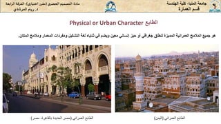 ‫الطابع‬
Physical or Urban Character
‫المنيا‬ ‫جامعة‬
-
‫الهندسة‬ ‫كلية‬
‫مادة‬
:
‫ي‬‫الحضر‬‫التصميم‬
(
‫ي‬‫اختيار‬ ‫ر‬‫مقر‬
)
-
‫الرا‬ ‫الفرقة‬
‫بعة‬
‫د‬
.
‫ريام‬
‫المرشدي‬ ‫العمارة‬ ‫قسم‬
‫هو‬
‫جميع‬
‫المالمح‬
‫العمرانية‬
‫المميزة‬
‫لنطاق‬
‫جغرافي‬
‫أو‬
‫حيز‬
‫إنساني‬
‫معين‬
‫ويضم‬
‫في‬
‫ثناياه‬
‫لغة‬
‫التشكيل‬
‫ومفردات‬
‫المعمار‬
‫ومالم‬
‫ح‬
‫المكان‬
.
‫العمراني‬ ‫الطابع‬
(
‫بالقاهرة‬ ‫الجديدة‬ ‫مصر‬
-
‫مصر‬
) ‫العمراني‬ ‫الطابع‬
(
‫اليمن‬
)
 