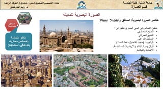 ‫للمدينة‬ ‫البصرية‬ ‫الصورة‬
‫المنيا‬ ‫جامعة‬
-
‫الهندسة‬ ‫كلية‬
‫مادة‬
:
‫ي‬‫الحضر‬‫التصميم‬
(
‫ي‬‫اختيار‬ ‫ر‬‫مقر‬
)
-
‫الرا‬ ‫الفرقة‬
‫بعة‬
‫د‬
.
‫ريام‬
‫المرشدي‬ ‫العمارة‬ ‫قسم‬
‫عناصر‬
‫الصورة‬
‫البصرية؛‬
‫المناطق‬
Visual Districts
‫المناطق‬
Districts
‫متجانسة‬ ‫مناطق‬
(
‫معمارية‬ ‫خصائص‬
-
‫ثقافي‬ ‫بعد‬
-
‫استعماالت‬
)
‫في‬ ‫يظهر‬ ‫البصري‬ ‫الحي‬ ‫في‬ ‫التجانس‬ ‫تحقيق‬
:
•
‫المعماري‬ ‫الطابع‬
.
•
‫العمراني‬ ‫النسيج‬
.
•
‫الفراغي‬ ‫التشكيل‬
.
•
‫الواجهات‬
(
‫حجم‬
-
‫تفاصيل‬
-
‫السماء‬ ‫خط‬
)
•
‫المستخدمة‬ ‫واالرضيات‬ ‫البناء‬ ‫ومواد‬ ‫ألوان‬
.
•
‫والنباتات‬ ‫اإلضاءة‬
.
 