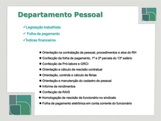 Departamento PessoalLegislação trabalhista Folha de pagamento Índices financeiros Orientação na contratação de pessoal, procedimentos e atos do RH	 Confecção da folha de pagamento, 1ª e 2ª parcela do 13º salário	 Confecção de Pró-labore e GRCI	 Orientação e cálculo de rescisão contratual	 Orientação, controle e cálculo de férias	 Orientação e manutenção do cadastro de pessoal	 Informe de rendimentos	 Confecção de RAIS                   Homologação de rescisão de funcionário no sindicato	 Folha de pagamento eletrônica em conta corrente do funcionário