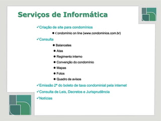 Serviços de InformáticaCriação de site para condomínios                     Condomínio on line (www.condominios.com.br)Consulta Balancetes	  Atas	  Regimento interno	  Convenção do condomínio	  Mapas	  Fotos  	  Quadro de avisosEmissão 2ª do boleto de taxa condominial pela internetConsulta de Leis, Decretos e Jurisprudência Notícias