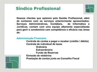 Síndico ProfissionalNossos clientes que optarem pela Gestão Profissional, além de contarem com os serviços anteriormente apresentados: Serviços Administrativos, Contábeis,  de Informática e Jurídicos, contam com uma equipe altamente especializada para gerir o condomínio com competência e eficácia nas áreas de:Administração Financeira	Controle de contas a pagar e receber (crédito / débito)	Controle de individual de taxas		Ordinária		Extraordinária		Fundo de Reservas	Emissão de relatórios 	Prestação de contas junto ao Conselho Fiscal