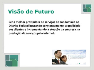 Visão de FuturoSer a melhor prestadora de serviços de condomínio no Distrito Federal buscando constantemente  a qualidade aos clientes e incrementando a atuação da empresa na prestação de serviços pela internet.