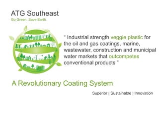ATG Southeast
Go Green. Save Earth.




                        “ Industrial strength veggie plastic for
                        the oil and gas coatings, marine,
                        wastewater, construction and municipal
                        water markets that outcompetes
                        conventional products ”



A Revolutionary Coating System                 .


                                    Superior | Sustainable | Innovation
 